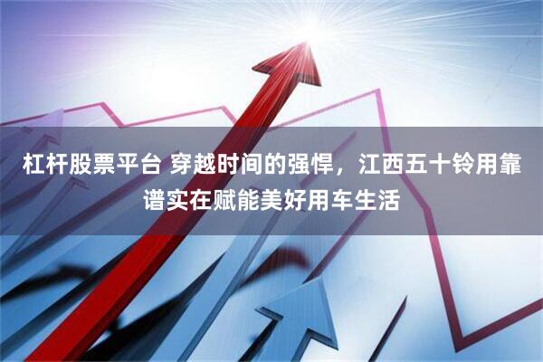 杠杆股票平台 穿越时间的强悍，江西五十铃用靠谱实在赋能美好用车生活