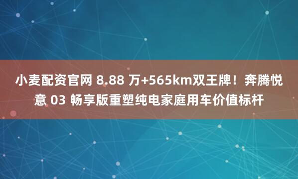小麦配资官网 8.88 万+565km双王牌！奔腾悦意 03 畅享版重塑纯电家庭用车价值标杆