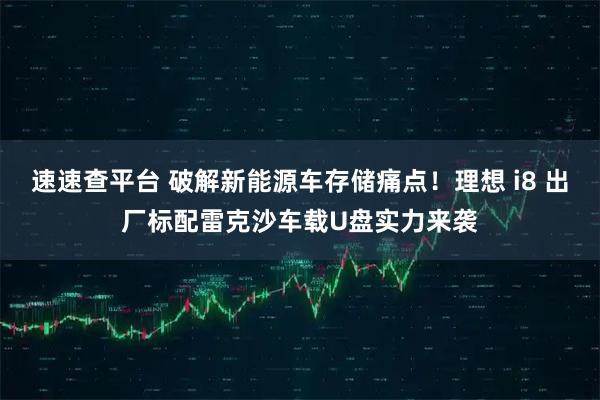 速速查平台 破解新能源车存储痛点！理想 i8 出厂标配雷克沙车载U盘实力来袭