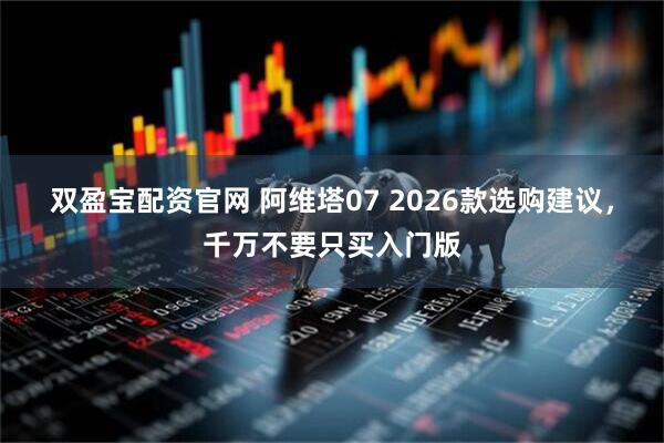 双盈宝配资官网 阿维塔07 2026款选购建议，千万不要只买入门版
